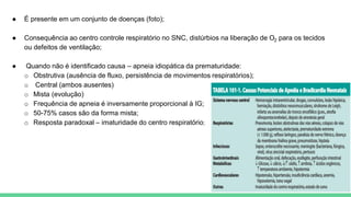 ● É presente em um conjunto de doenças (foto);
● Consequência ao centro controle respiratório no SNC, distúrbios na liberação de O2 para os tecidos
ou defeitos de ventilação;
● Quando não é identificado causa – apneia idiopática da prematuridade:
o Obstrutiva (ausência de fluxo, persistência de movimentos respiratórios);
o Central (ambos ausentes)
o Mista (evolução)
o Frequência de apneia é inversamente proporcional à IG;
o 50-75% casos são da forma mista;
o Resposta paradoxal – imaturidade do centro respiratório;
 