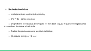 ● Manifestações clínicas:
o Imediatamente ao nascimento é patológico;
o 2° a 7° dia – apneia idiopática;
o Em pré-termo, apneia grave, é interrupção por mais de 20 seg., ou de qualquer duração quando
acompanhado de cianose e bradicardia;
o Bradicardia relaciona-se com a gravidade da hipóxia;
o Ela segue a apneia por 1-2 seg.;
 