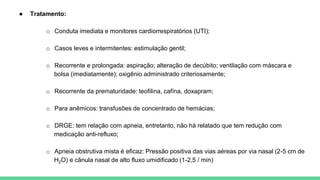 ● Tratamento:
o Conduta imediata e monitores cardiorrespiratórios (UTI);
o Casos leves e intermitentes: estimulação gentil;
o Recorrente e prolongada: aspiração; alteração de decúbito; ventilação com máscara e
bolsa (imediatamente); oxigênio administrado criteriosamente;
o Recorrente da prematuridade: teofilina, cafína, doxapram;
o Para anêmicos: transfusões de concentrado de hemácias;
o DRGE: tem relação com apneia, entretanto, não há relatado que tem redução com
medicação anti-refluxo;
o Apneia obstrutiva mista é eficaz: Pressão positiva das vias aéreas por via nasal (2-5 cm de
H2O) e cânula nasal de alto fluxo umidificado (1-2,5 / min)
 