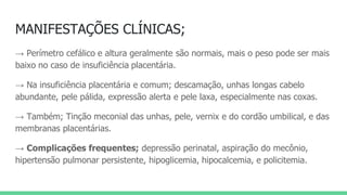 MANIFESTAÇÕES CLÍNICAS;
→ Perímetro cefálico e altura geralmente são normais, mais o peso pode ser mais
baixo no caso de insuficiência placentária.
→ Na insuficiência placentária e comum; descamação, unhas longas cabelo
abundante, pele pálida, expressão alerta e pele laxa, especialmente nas coxas.
→ Também; Tinção meconial das unhas, pele, vernix e do cordão umbilical, e das
membranas placentárias.
→ Complicações frequentes; depressão perinatal, aspiração do mecônio,
hipertensão pulmonar persistente, hipoglicemia, hipocalcemia, e policitemia.
 