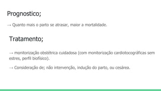 Prognostico;
→ Quanto mais o parto se atrasar, maior a mortalidade.
Tratamento;
→ monitorização obstétrica cuidadosa (com monitorização cardiotocográficas sem
estres, perfil biofísico).
→ Consideração de; não intervenção, indução do parto, ou cesárea.
 