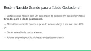 Recém Nascido Grande para a Idade Gestacional
→ Lactantes que nascem com um peso maior do percentil 99, são denominados
Grandes para a idade gestacional.
→ Mortalidade aumenta quando o peso do lactente chega a ser mais que 4000
gr.
→ Geralmente são de partos a termo.
→ Fatores de predisposição; diabetes e obesidade materna.
 