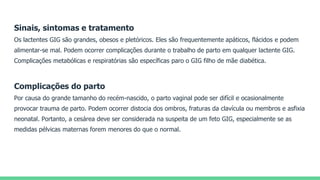 Sinais, sintomas e tratamento
Os lactentes GIG são grandes, obesos e pletóricos. Eles são frequentemente apáticos, flácidos e podem
alimentar-se mal. Podem ocorrer complicações durante o trabalho de parto em qualquer lactente GIG.
Complicações metabólicas e respiratórias são específicas paro o GIG filho de mãe diabética.
Complicações do parto
Por causa do grande tamanho do recém-nascido, o parto vaginal pode ser difícil e ocasionalmente
provocar trauma de parto. Podem ocorrer distocia dos ombros, fraturas da clavícula ou membros e asfixia
neonatal. Portanto, a cesárea deve ser considerada na suspeita de um feto GIG, especialmente se as
medidas pélvicas maternas forem menores do que o normal.
 