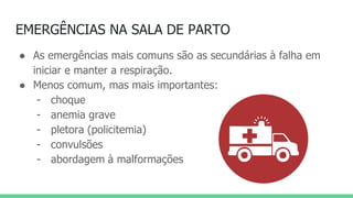 EMERGÊNCIAS NA SALA DE PARTO
● As emergências mais comuns são as secundárias à falha em
iniciar e manter a respiração.
● Menos comum, mas mais importantes:
- choque
- anemia grave
- pletora (policitemia)
- convulsões
- abordagem à malformações
 