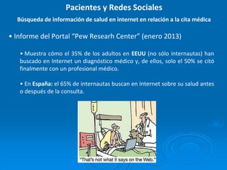 • Informe del Portal “Pew Researh Center” (enero 2013)
• Muestra cómo el 35% de los adultos en EEUU (no sólo internautas) han
buscado en Internet un diagnóstico médico y, de ellos, solo el 50% se citó
finalmente con un profesional médico.
• En España: el 65% de internautas buscan en Internet sobre su salud antes
o después de la consulta.
Pacientes y Redes Sociales
Búsqueda de información de salud en internet en relación a la cita médica
 