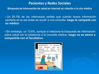 • Un 21.1% de los internautas señala que cuando busca información
sanitaria en la red antes de acudir a una consulta, luego la comparte con
su médico.
• Sin embargo, un 13.6%, aunque sí relaciona la búsqueda de información
sobre salud con la asistencia a la consulta médica, luego no se atreve a
compartirla con el facultativo.
Pacientes y Redes Sociales
Búsqueda de información de salud en internet en relación a la cita médica
ADVERTENCIA: Los pacientes
serán cobrados extra por
molestar al doctor con
autodiagnósticos obtenidos en
Internet
 