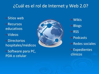 ¿Cuál es el rol de Internet y Web 2.0?
 Sitios web
 Recursos
educativos
 Videos
 Directorios
hospitales/médicos
 Software para PC,
PDA o celular
 Wikis
 Blogs
 RSS
 Podcasts
 Redes sociales
 Expedientes
clínicos
 