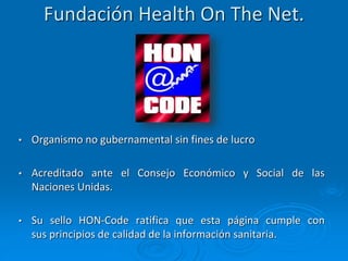 Fundación Health On The Net.
• Organismo no gubernamental sin fines de lucro
• Acreditado ante el Consejo Económico y Social de las
Naciones Unidas.
• Su sello HON-Code ratifica que esta página cumple con
sus principios de calidad de la información sanitaria.
 