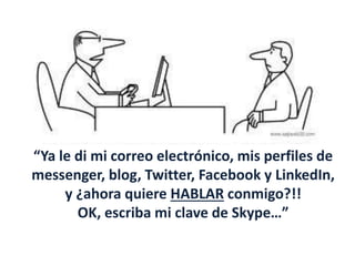 “Ya le di mi correo electrónico, mis perfiles de
messenger, blog, Twitter, Facebook y LinkedIn,
y ¿ahora quiere HABLAR conmigo?!!
OK, escriba mi clave de Skype…”
 