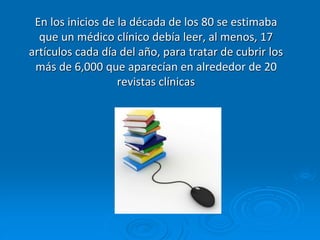 En los inicios de la década de los 80 se estimaba
que un médico clínico debía leer, al menos, 17
artículos cada día del año, para tratar de cubrir los
más de 6,000 que aparecían en alrededor de 20
revistas clínicas
 