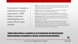 •   Objetivo: Comparar los efectos de dosis equimolares de solución salina
                                   hipertónica y solución de dextran (SHD) contra manitol al 20% para la
Conclusión: Cuando se              reducción de la presión intracraneal.
                               •   Diseño: Prospectivo, aleatorio, controlado, cruzado en la unidad de
administran en dosis               cuidados intensivos de un hospital universitario.
equimolares, SHD               •   Pacientes: Nueve pacientes con presión intracraneana >20 mm Hg
                                   recibieron dos tratamientos, SHD y manitol al 20%, en orden aleatorio
reduce la presión              •   Intervención: Infusiones intravenosa rápida equimolar de 200 ml de
                                   manitol al 20% o 100 ml de solución salina al 7,5% y dextran 70 al 6%
intracraneana con                  (HSD) durante 5 minutos
                               •   Resultados: El tratamiento redujo la presión intracraneana, tanto con
mayor eficacia que                 manitol (reducción mediana, 7,5 mm Hg; IC95, 58-11,8) o SHD
                                   (reducción mediana, 13 mm Hg; IC95, 11,5-17,3). HSD se asoció con una
manitol                            mayor reducción de la presión intracraneana que manitol (p 0,04). SHD
                                   tuvo una mayor duración de efecto que manitol




 Salina hipertónica o manitol en el tratamiento de hipertensión
intracraneana secundaria a lesión cerebral postraumática
                                                                                                   11
                  Crit Care Med. 2005 Jan;33(1):196-202                                      24/02/2012
 