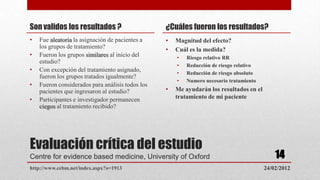 Son validos los resultados ?                      ¿Cuáles fueron los resultados?
•   Fue aleatoria la asignación de pacientes a    •   Magnitud del efecto?
    los grupos de tratamiento?                    •   Cuál es la medida?
•   Fueron los grupos similares al inicio del         •   Riesgo relativo RR
    estudio?
                                                      •   Reducción de riesgo relativo
•   Con excepción del tratamiento asignado,           •   Reducción de riesgo absoluto
    fueron los grupos tratados igualmente?
                                                      •   Numero necesario tratamiento
•   Fueron considerados para análisis todos los
    pacientes que ingresaron al estudio?          •   Me ayudarán los resultados en el
•   Participantes e investigador permanecen           tratamiento de mi paciente
    ciegos al tratamiento recibido?




Evaluación crítica del estudio
Centre for evidence based medicine, University of Oxford                                     14
http://www.cebm.net/index.aspx?o=1913                                                    24/02/2012
 