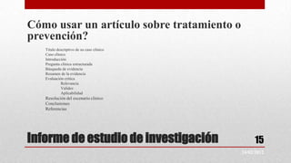 Cómo usar un artículo sobre tratamiento o
prevención?
   Titulo descriptivo de su caso clínico
   Caso clínico
   Introducción
   Pregunta clínica estructurada
   Búsqueda de evidencia
   Resumen de la evidencia
   Evaluación crítica
            Relevancia
            Validez
            Aplicabilidad
   Resolución del escenario clínico
   Conclusiones
   Referencias




Informe de estudio de investigación              15
                                            24/02/2012
 