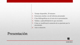 1. Tiempo disponible, 20 minutos
               2. Estructura similar a la del informe presentado
               3. Citas bibliográficas en el texto de su presentación
               4. Validez y aplicabilidad de lo que encontró.
               5. Cómo se modificará la atención de su paciente por lo
                  encontrado.
               6. Auto evaluación



Presentación
                                                                  18
                                                                24/02/2012
 