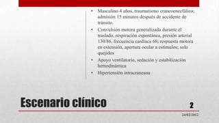 •   Masculino 4 años, traumatismo craneoencefálico;
                 admisión 15 minutos después de accidente de
                 tránsito.
             •   Convulsión motora generalizada durante el
                 traslado, respiración espontánea, presión arterial
                 130/86, frecuencia cardiaca 68; respuesta motora
                 en extensión, apertura ocular a estímulos; solo
                 quejidos
             •   Apoyo ventilatorio, sedación y estabilización
                 hemodinámica
             •   Hipertensión intracraneana




Escenario clínico                                               2
                                                            24/02/2012
 