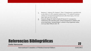 1.   Battison C, Andrews PJ, Graham C, Petty T. Randomized, controlled trial
                                          on the effect of a 20% mannitol solution and a 7.5% saline/6% dextran
                                          solution on increased intracranial pressure after brain injury. Crit Care
                                          Med. 2005 Jan;33(1):196-202
                                     2.   Simma B, Burger R, Falk M, Sacher P, Fanconi S. A prospective,
                                          randomized, and controlled study of fluid management in children with
                                          severe head injury: lactated Ringer’s solution versus hypertonic saline.
                                          Crit Care Med 1998;26:1265–70.




Referencias Bibliográficas
Estilo Vancouver                                                                                             22
           International Committee of Medical Journal Editors                                           24/02/2012
 