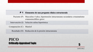 P 1 Elementos de una pregunta clínica estructurada
    Paciente (P) Masculino 4 años, hipertensión intracraneana secundaria a traumatismo
                 craneoencefálico grave
 Intervención (I) Solución salina hipertónica

Comparación (C) Manitol

  Resultado (O) Reducción de la presión intracraneana



PICO
Critically-Appraised Topic
                                                                               5
                                                                             24/02/2012
 