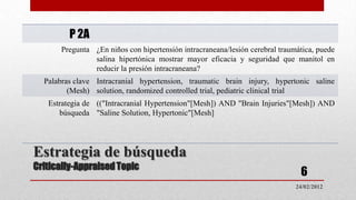 P 2A
      Pregunta ¿En niños con hipertensión intracraneana/lesión cerebral traumática, puede
               salina hipertónica mostrar mayor eficacia y seguridad que manitol en
               reducir la presión intracraneana?
  Palabras clave Intracranial hypertension, traumatic brain injury, hypertonic saline
         (Mesh) solution, randomized controlled trial, pediatric clinical trial
   Estrategia de (("Intracranial Hypertension"[Mesh]) AND "Brain Injuries"[Mesh]) AND
      búsqueda "Saline Solution, Hypertonic"[Mesh]




Estrategia de búsqueda
Critically-Appraised Topic
                                                                              6
                                                                             24/02/2012
 
