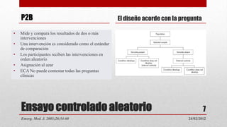 P2B                                                El diseño acorde con la pregunta

•   Mide y compara los resultados de dos o más
    intervenciones
•   Una intervención es considerado como el estándar
    de comparación
•   Los participantes reciben las intervenciones en
    orden aleatorio
•   Asignación al azar
•   ECA No puede contestar todas las preguntas
    clínicas




    Ensayo controlado aleatorio                                                           7
    Emerg. Med. J. 2003;20;54-60                                                 24/02/2012
 