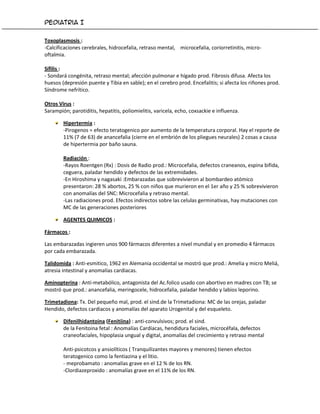 Pediatria I


Toxoplasmosis :
-Calcificaciones cerebrales, hidrocefalia, retraso mental, microcefalia, coriorretinitis, micro-
oftalmia.

Sífilis :
- Sondará congénita, retraso mental; afección pulmonar e hígado prod. Fibrosis difusa. Afecta los
huesos (depresión puente y Tibia en sable); en el cerebro prod. Encefalitis; si afecta los riñones prod.
Síndrome nefrítico.

Otros Virus :
Sarampión; parotiditis, hepatitis, poliomielitis, varicela, echo, coxsackie e influenza.

        Hipertermia :
        -Pirogenos = efecto teratogenico por aumento de la temperatura corporal. Hay el reporte de
        11% (7 de 63) de anancefalia (cierre en el embrión de los pliegues neurales) 2 cosas a causa
        de hipertermia por baño sauna.

        Radiación :
        -Rayos Roentgen (Rx) : Dosis de Radio prod.: Microcefalia, defectos craneanos, espina bifida,
        ceguera, paladar hendido y defectos de las extremidades.
        -En Hiroshima y nagasaki :Embarazadas que sobrevivieron al bombardeo atómico
        presentaron: 28 % abortos, 25 % con niños que murieron en el 1er año y 25 % sobrevivieron
        con anomalías del SNC: Microcefalia y retraso mental.
        -Las radiaciones prod. Efectos indirectos sobre las celulas germinativas, hay mutaciones con
        MC de las generaciones posteriores

        AGENTES QUIMICOS :

Fármacos :

Las embarazadas ingieren unos 900 fármacos diferentes a nivel mundial y en promedio 4 fármacos
por cada embarazada.

Talidomida : Anti-esmitico, 1962 en Alemania occidental se mostró que prod.: Amelia y micro Meliá,
atresia intestinal y anomalías cardiacas.

Aminopterina : Anti-metabólico, antagonista del Ac.folico usado con abortivo en madres con TB; se
mostró que prod.: anancefalia, meringocele, hidrocefalia, paladar hendido y labios leporino.

Trimetadiona: Tx. Del pequeño mal, prod. el sind.de la Trimetadiona: MC de las orejas, paladar
Hendido, defectos cardiacos y anomalías del aparato Urogenital y del esqueleto.

        Difenilhidantoina (Fenitiina) : anti-convulsivos; prod. el sind.
        de la Fenitoina fetal : Anomalías Cardíacas, hendidura faciales, microcéfala, defectos
        craneofaciales, hipoplasia ungual y digital, anomalías del crecimiento y retraso mental

        Anti-psicotcos y ansiolíticos ( Tranquilizantes mayores y menores) tienen efectos
        teratogenico como la fentiazina y el litio.
        - meprobamato : anomalías grave en el 12 % de los RN.
        -Clordiazeproxido : anomalías grave en el 11% de los RN.
 