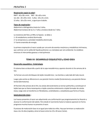 Pediatria I


Respiración según la edad :
RNPT : 40 a 90 x mint. RNT : 30 a 60 x mint.
1er año : 20 a 40 x mint. 5 años : 20 a 25 x mint.
15 años : 18 a 20 x mint., a igual que el adulto.

Tipos de respiración :
Abdominal o diafragmática hasta los 3 años.
Abdominal-toráxico de los 3 a 7 años y toráxico desde los 7 años.

La resistencia del feto y el RN a la hipoxia : se debe a
1- Al metabolismo cerebral disminuido.
2- Su temperatura y actividad metabólica disminuida.
3- Fuente anaerobia de energía.

La primera respiración al nacer sucede por una serie de eventos mecánicos y metabólicos intrínsecos,
que culminan con la salida del liquido pulmonar y su reemplazo por aire ambiental. Se establece
entonces el intercambio gaseoso a nivel pulmonar


                 TEMA VII DESARROLLO ESQUELETICO y EDAD OSEA
Desarrollo esquelético : Embriología

El sistema óseo se desarrolla a partir de la capa mesodérmica y aparece durante la 3ra semana de la
VIU.

Se forman una serie de bloques de tejido mesodérmico : Las Somitas a cada lado del tubo neural.

Luego cada somita se diferencia en una posición Ventro-medial (Esclerotoma) y una posición Denso-
laretal (Dermotoma).

Al final de la 4ta semana de la VIU, las celulas del esclerotoma se tornan polimorfas y constituyen el
tejido laxo que se llama mesenquima o tejido conectivo embrionario o tejido formador de celulas
óseas, luego este se transforma en fibroblastos, condroblastos u ostaoblastos,que forma el hueso.

MADURACION OSEA :

Los huesos presentes al nacer van adquiriendo una conformación que progresivamente los llevarán a
alcanzar la conformación del adulto. Pero desde el nacimiento hasta la madurez aparecen en forma
progresiva muchos huesos no presente al nacer.

El proceso de maduración ósea no es igual para todos los niños. Hay que terminan su maduración
ósea a los 16 años (rapida) y otros lo hacen entre los 19 o 20 anos ( lento).
 