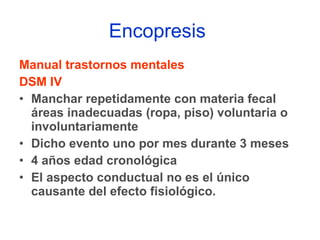 Encopresis  Manual trastornos mentales  DSM IV Manchar repetidamente con materia fecal áreas inadecuadas (ropa, piso) voluntaria o involuntariamente Dicho evento uno por mes durante 3 meses 4 años edad cronológica El aspecto conductual no es el único causante del efecto fisiológico. 
