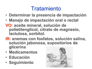 Tratamiento Determinar la presencia de impactación Manejo de impactación oral o rectal VO:  aceite mineral, solución de polietilenglicol, citrato de magnesio, lactulosa, sorbitol. IR:  enemas con fosfatos, solución salina, solución jabonosa, supositorios de glicerina Medicamentos Educación  Seguimiento 