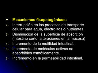 Mecanismos fisopatogénicos: Interrupción en los procesos de transporte celular para agua, electrolitos o nutrientes. Disminución de la superficie de absorción (intestino corto, alteraciones en la mucosa) Incremento de la motilidad intestinal. Incremento de moléculas activas no absorbibles osmóticamente. Incremento en la permeabilidad intestinal. 