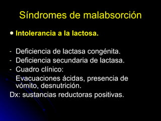 Síndromes de malabsorción Intolerancia a la lactosa. Deficiencia de lactasa congénita. Deficiencia secundaria de lactasa. Cuadro clínico: Evacuaciones ácidas, presencia de vómito, desnutrición. Dx: sustancias reductoras positivas. 