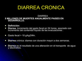 DIARREA CRONICA D I A R R E A   5 MILLONES DE MUERTES ANUALMENTE PAISES EN DESARROLLO. Definición: Diarrea , Incremento del gasto fecal en 24 horas, asociado con incremento del contenido líquido de las evacuaciones . Gasto fecal > 10 g/kg/24hr.  Diarrea  crónica: diarrea con duración mayor a dos semanas.  Diarrea  es el resultado de una alteración en el transporte  de agua y electrolitos.  