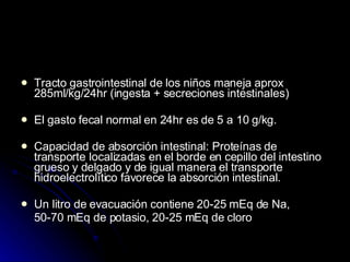 Tracto gastrointestinal de los niños maneja aprox 285ml/kg/24hr (ingesta + secreciones intestinales) El gasto fecal normal en 24hr es de 5 a 10 g/kg. Capacidad de absorción intestinal: Proteínas de transporte localizadas en el borde en cepillo del intestino grueso y delgado y de igual manera el transporte hidroelectrolítico favorece la absorción intestinal. Un litro de evacuación contiene 20-25 mEq de Na,  50-70 mEq de potasio, 20-25 mEq de cloro 