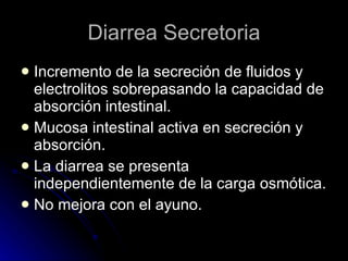 Diarrea Secretoria Incremento de la secreción de fluidos y electrolitos sobrepasando la capacidad de absorción intestinal. Mucosa intestinal activa en secreción y absorción. La diarrea se presenta independientemente de la carga osmótica. No mejora con el ayuno. 