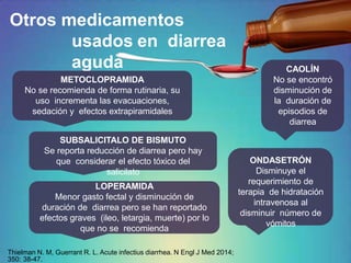 Otros medicamentos
usados en diarrea
aguda
METOCLOPRAMIDA
No se recomienda de forma rutinaria, su
uso incrementa las evacuaciones,
sedación y efectos extrapiramidales
SUBSALICITALO DE BISMUTO
Se reporta reducción de diarrea pero hay
que considerar el efecto tóxico del
salicilato
ONDASETRÓN
Disminuye el
requerimiento de
terapia de hidratación
intravenosa al
disminuir número de
vómitos
CAOLÍN
No se encontró
disminución de
la duración de
episodios de
diarrea
LOPERAMIDA
Menor gasto fectal y disminución de
duración de diarrea pero se han reportado
efectos graves (ileo, letargia, muerte) por lo
que no se recomienda
Thielman N. M, Guerrant R. L. Acute infectius diarrhea. N Engl J Med 2014;
350: 38-47.
 
