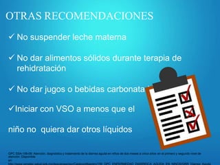 OTRAS RECOMENDACIONES
 No suspender leche materna
 No dar alimentos sólidos durante terapia de
rehidratación
 No dar jugos o bebidas carbonatadas
Iniciar con VSO a menos que el
niño no quiera dar otros líquidos
GPC SSA-156-08: Atención, diagnóstico y tratamiento de la diarrea aguda en niños de dos meses a cinco años en el primero y segundo nivel de
atención. Disponible
en:
 