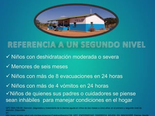  Niños con deshidratación moderada o severa
 Menores de seis meses
 Niños con más de 8 evacuaciones en 24 horas
 Niños con más de 4 vómitos en 24 horas
Niños de quienes sus padres o cuidadores se piense
sean inhábiles para manejar condiciones en el hogar
GPC SSA-156-08: Atención, diagnóstico y tratamiento de la diarrea aguda en niños de dos meses a cinco años en el primero y segundo nivel de
atención. Disponible
en:
 