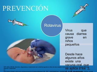 PREVENCIÓN
Rotavirus
Virus que
causa diarrea
grave en
niños
pequeños
Desde hace
algunos años
existe una
vacuna oral que
se aplica a los 2,
GPC SSA-156-08: Atención, diagnóstico y tratamiento de la diarrea aguda en niños de dos meses a cinco años en el primero y segundo nivel de
atención. Disponible
en:
 