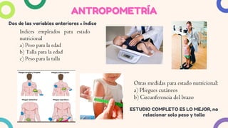 ANTROPOMETRÍA
ANTROPOMETRÍA
Dos de las variables anteriores = índice
Indices empleados para estado
nutricional
a) Peso para la edad
b) Talla para la edad
c) Peso para la talla
ESTUDIO COMPLETO ES LO MEJOR, no
relacionar solo peso y talla
Otras medidas para estado nutricional:
a) Pliegues cutáneos
b) Circunferencia del brazo
 