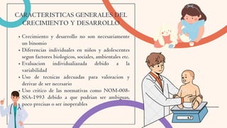 Crecimiento y desarrollo no son necesariamente
un binomio
Diferencias individuales en niños y adolescentes
segun factores biologicos, sociales, ambientales etc.
Evaluacion individualiazada debido a la
variabilidad
Uso de tecnicas adecuadas para valoracion y
derivar de ser necesario
Uso critico de las normativas como NOM-008-
SSA-1993 debido a que podrian ser ambiguas,
poco precisas o ser inoperables
CARACTERISTICAS GENERALES DEL
CRECIMIENTO Y DESARROLLO
 