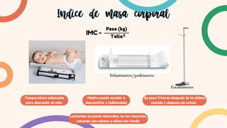 IMC
Peso (kg)
Talla2
Temperatura adecuada
para desvestir al niñx
Indice de masa corporal
Indice de masa corporal
Madre puede ayudar a
desvestirlo y hablandole
Se pesa 3 horas después de la ultima
comida y despues de orinar
Lactantes se pesan desnudos, en los mayores,
varones con calzon y niñas con fondo
Infantómetro/podiómetro
Estadiómetro
 