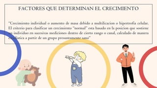FACTORES QUE DETERMINAN EL CRECIMIENTO
“Crecimiento individual o aumento de masa debido a multilicacion o hipertrofia celular.
El criterio para clasificar un crecimiento “normal” esta basado en la posicion que sostiene
un individuo en sucesivas mediciones dentro de cierto rango o canal, calculado de manera
estadistica a partir de un grupo presuntamente sano”
 