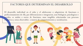 FACTORES QUE DETERMINAN EL DESARROLLO
El desarrollo individual en el niño y el adolescente o adquisicion de funciones o
perfeccionamiento de ella, por diferenciacion o integracion, sean biologicas, psicologicas o
sociales, se miden a traves de funciones, unas tangibles relacionadas con procesos
cognitivos y otras observables a manera de comportamientos y socializacion.
 