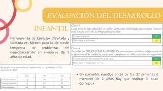 EVALUACIÓN DEL DESARROLLO
INFANTIL
Herramienta de tamizaje diseñada y
validada en México para la detección
temprana de problemas del
neurodesarrollo en menores de 5
años de edad.
En pacientes nacidos antes de las 37 semanas o
menores de 2 años hay que realizar la edad
corregida
 