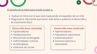 El estudio de la edad ósea puede ayudar a:
Evaluar el ritmo con el que está madurando el esqueleto de un niño
Diagnosticar afecciones que hacen más lento o aceleran el desarrollo y
el crecimiento físico
Desarrollo óseo retardado
hipotiroidismo
hipopituitarismo
desnutrición prolongada
enfermedades crónicas
acondroplasia
síndrome de Turner
Desarrollo óseo acelerado
hipertiroidismo
hiperplasia suprarrenal
pubertad precoz
tumores ováricos o
testiculares
 