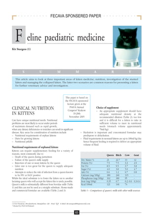 FECAVA SPONSERED PAPER




   F eline paediatric medicine
Kit Sturgess (1)




            S                   U                    M                     M                   A                   R              Y

   This article aims to look at three important areas of kitten medicine; nutrition, investigation of the stunted
   kitten and managing the collapsed kitten. The latter two scenarios are common reasons for presenting a kitten
   for further veterinary advice and investigation.



                                                               This paper is based on
                                                               the FECAVA sponsored
                                                                 lecture given at the
                                                                   PSAVA Annual
CLINICAL NUTRITION                                                Congress* Krakow
                                                                                                   Choice of supplement
                                                                                               – An appropriate supplement should have
IN KITTENS                                                             19-20th                     adequate nutritional density at the
                                                                   November 2005                   recommended dilution (Table 2); too low
Cats have unique nutritional needs. Nutritional                                                    and it is difficult for a kitten to take in
problems are most likely to occur under periods                                                    sufficient volume to meet its nutritional
of maximum demand such as rapid growth,                                                            needs (stomach volume approximately
when any dietary deficiencies or toxicities can result in significant                              70ml/kg).
disease. Key areas for consideration of nutrition include                       – Hydration is important and concentrated formulae may
– Nutritional requirements of orphan kittens                                      predispose to dehydration.
– Diets for growing kittens                                                     – Fluid requirements in neonatal kittens are up to 180ml/kg/day
– Nutritional pitfalls                                                            hence frequent feeding is required to deliver an appropriate
                                                                                  volume of fluid.
Nutritional requirements of orphaned kittens
Kittens can require supplementary feeding for a variety of
reasons, most commonly due to                                                                               Queen Bitch       Cow        Goat
– Death of the queen during parturition
– Failure of the queen’s milk supply                                             Dry Matter %               21         22.7   13         12
– Rejection of one or more kittens by the queen                                  Protein (%)                7.5        7.5    3.3        2.9
– Litter size is too great for the queen to supply adequate                      Fat (%)                    8.5        9.5    3.7        3.8
   nutrition                                                                     Sugar (%)                  4.0        3.8    5.0        4.7
– Attempts to reduce the risk of infection from a queen known                    Ash (%)                    0.6        1.2    0.7        0.8
   to be FIV or FeLV positive                                                    Calcium (mg/100g)          180        240    115        -
Whilst the ideal substitute is to foster the kitten on to another                Phosphorus (mg/100g)       162        180    95         -
lactating queen who will accept the kitten this is rarely possible.              Iron (mg/100g)             0.35       0.7    0.2.-0.6   0.3-0.4
Queen’s milk is substantially different from bovidae milk (Table                 Kcal/100ml                 121        146    74
1) and this can not be used as a straight substitute. Home-made
and commercial formulae are available (Table 2 and 3).                          Table 1 – Comparison of queen’s milk with other milk sources



(1)Vet Freedom, Brockenhurst, Hampshire, GB - S042 7QT. E-Mail: kit.sturgess@btopenworld.com
* Hosted by PSAVA(Poland)


                                                                          83
 