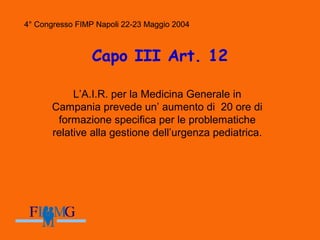 4° Congresso FIMP Napoli 22-23 Maggio 2004
Capo III Art. 12
L’A.I.R. per la Medicina Generale in
Campania prevede un’ aumento di 20 ore di
formazione specifica per le problematiche
relative alla gestione dell’urgenza pediatrica.
4° Congresso FIMP Napoli 22-23 Maggio 2004
 