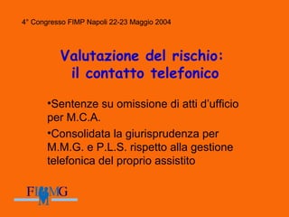 4° Congresso FIMP Napoli 22-23 Maggio 2004
Valutazione del rischio:
il contatto telefonico
•Sentenze su omissione di atti d’ufficio
per M.C.A.
•Consolidata la giurisprudenza per
M.M.G. e P.L.S. rispetto alla gestione
telefonica del proprio assistito
4° Congresso FIMP Napoli 22-23 Maggio 2004
 