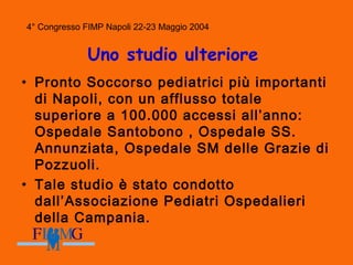 4° Congresso FIMP Napoli 22-23 Maggio 2004
Uno studio ulteriore
• Pronto Soccorso pediatrici più importanti
di Napoli, con un afflusso totale
superiore a 100.000 accessi all’anno:
Ospedale Santobono , Ospedale SS.
Annunziata, Ospedale SM delle Grazie di
Pozzuoli.
• Tale studio è stato condotto
dall’Associazione Pediatri Ospedalieri
della Campania.
 