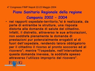 4° Congresso FIMP Napoli 22-23 Maggio 2004
Piano Sanitario Regionale della regione
Campania 2002 – 2004
• nei rapporti ospedale-territorio,“si è realizzata, da
parte di entrambe le strutture, una risposta
distorta alla domanda di salute del cittadino.
Infatti, il distretto, attraverso le sue articolazioni,
non soddisfa pienamente la domanda di
prestazioni pur potenzialmente erogabili al di
fuori dell’ospedale, rendendo talora obbligatorio
per il cittadino il ricorso al pronto soccorso ed al
ricovero”; mentre “l’ospedale, nell’intercettare
questa domanda inevasa, la soddisfa spesso
attraverso l’utilizzo improprio del ricovero”.
 
