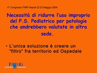4° Congresso FIMP Napoli 22-23 Maggio 2004
Necessità di ridurre l’uso improprio
del P.S. Pediatrico per patologie
che andrebbero valutate in altra
sede.
• L’unica soluzione è creare un
“filtro” fra territorio ed Ospedale
 