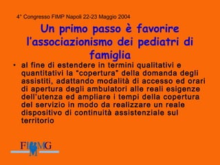 4° Congresso FIMP Napoli 22-23 Maggio 2004
Un primo passo è favorire
l’associazionismo dei pediatri di
famiglia
• al fine di estendere in termini qualitativi e
quantitativi la “copertura” della domanda degli
assistiti, adattando modalità di accesso ed orari
di apertura degli ambulatori alle reali esigenze
dell’utenza ed ampliare i tempi della copertura
del servizio in modo da realizzare un reale
dispositivo di continuità assistenziale sul
territorio
 